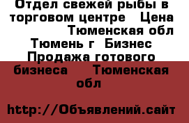 Отдел свежей рыбы в торговом центре › Цена ­ 200 000 - Тюменская обл., Тюмень г. Бизнес » Продажа готового бизнеса   . Тюменская обл.